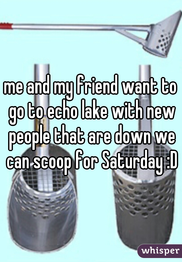 me and my friend want to go to echo lake with new people that are down we can scoop for Saturday :D