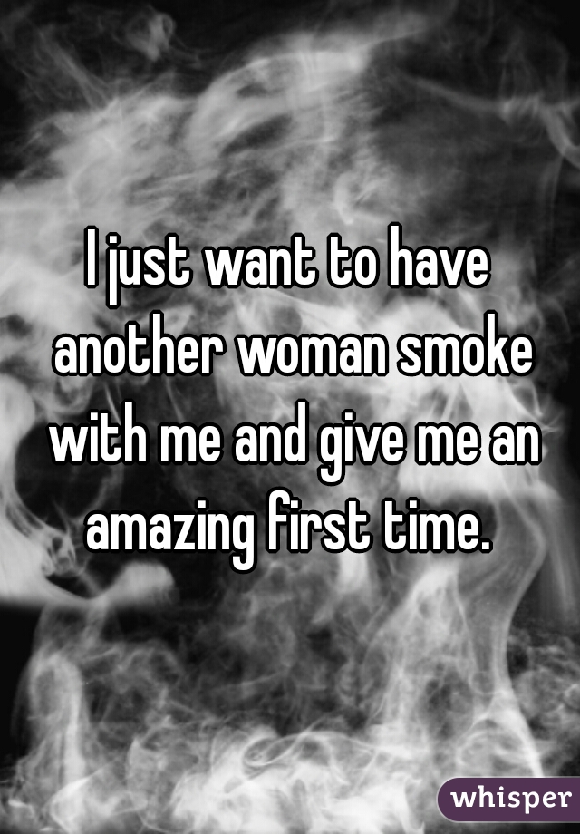 I just want to have another woman smoke with me and give me an amazing first time. 