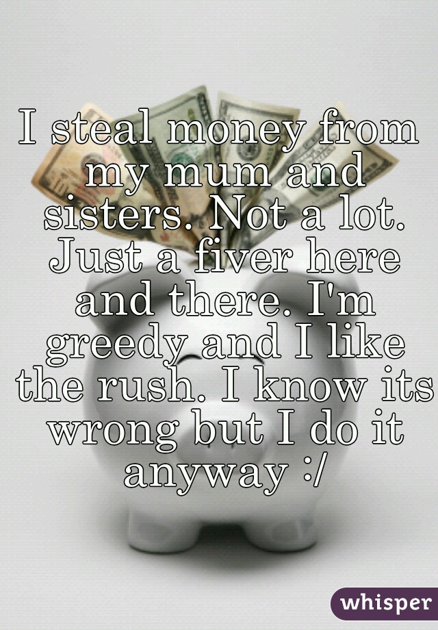 I steal money from my mum and sisters. Not a lot. Just a fiver here and there. I'm greedy and I like the rush. I know its wrong but I do it anyway :/