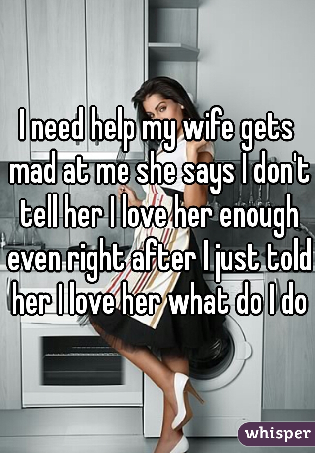 I need help my wife gets mad at me she says I don't tell her I love her enough even right after I just told her I love her what do I do