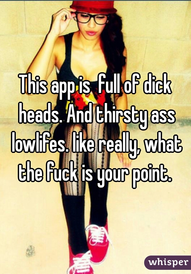 This app is  full of dick heads. And thirsty ass lowlifes. like really, what the fuck is your point. 