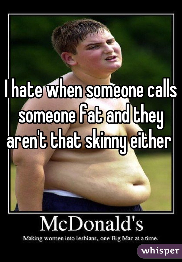 I hate when someone calls someone fat and they aren't that skinny either 