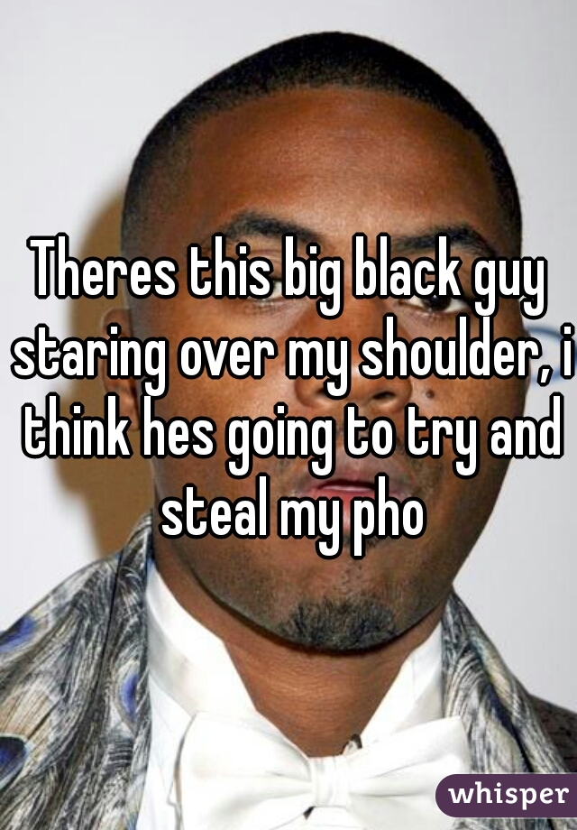 Theres this big black guy staring over my shoulder, i think hes going to try and steal my pho