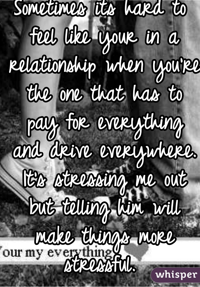 Sometimes its hard to feel like your in a relationship when you're the one that has to pay for everything and drive everywhere. It's stressing me out but telling him will make things more stressful. 