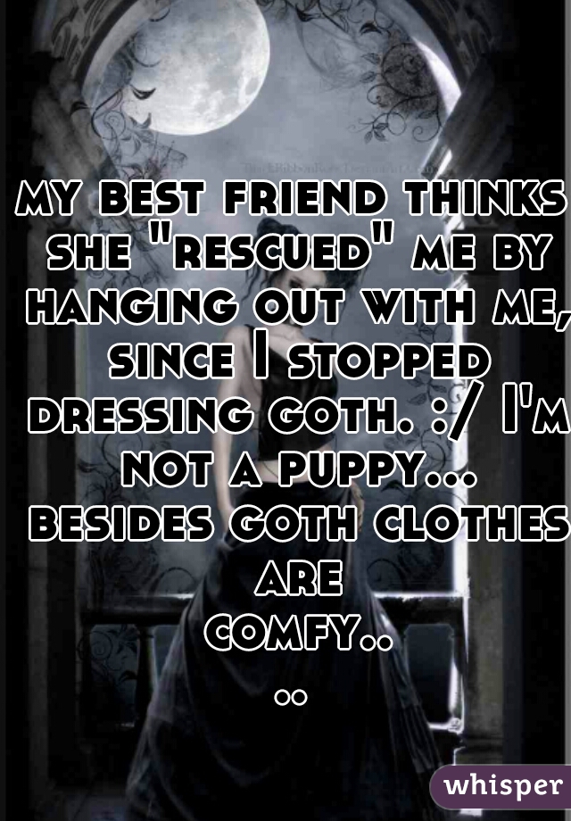 my best friend thinks she "rescued" me by hanging out with me, since I stopped dressing goth. :/ I'm not a puppy... besides goth clothes are comfy....