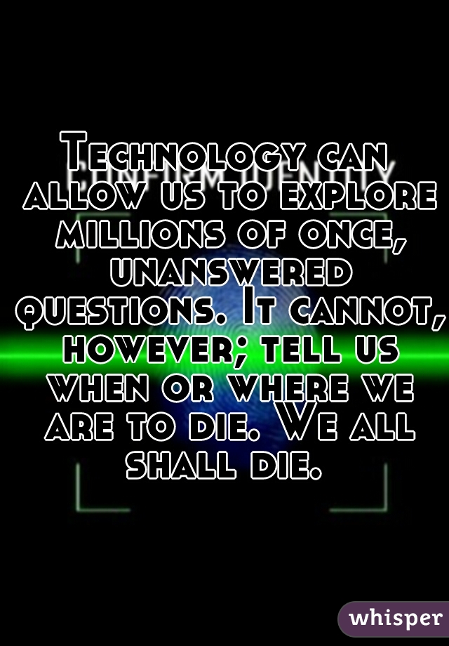 Technology can allow us to explore millions of once, unanswered questions. It cannot, however; tell us when or where we are to die. We all shall die. 