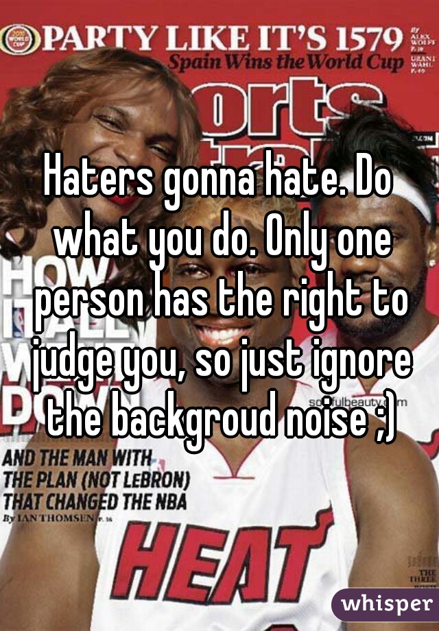 Haters gonna hate. Do what you do. Only one person has the right to judge you, so just ignore the backgroud noise ;)