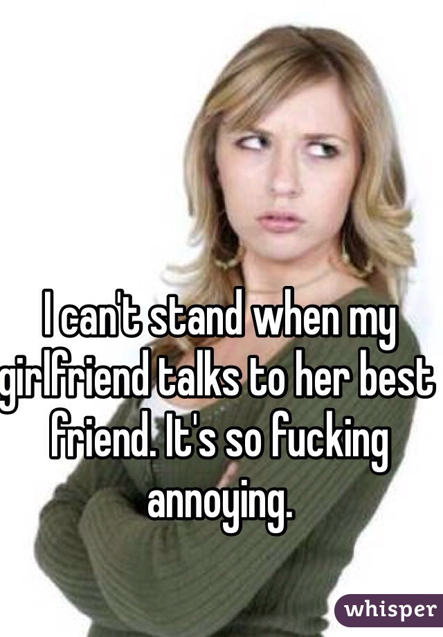 I can't stand when my girlfriend talks to her best friend. It's so fucking annoying. 
