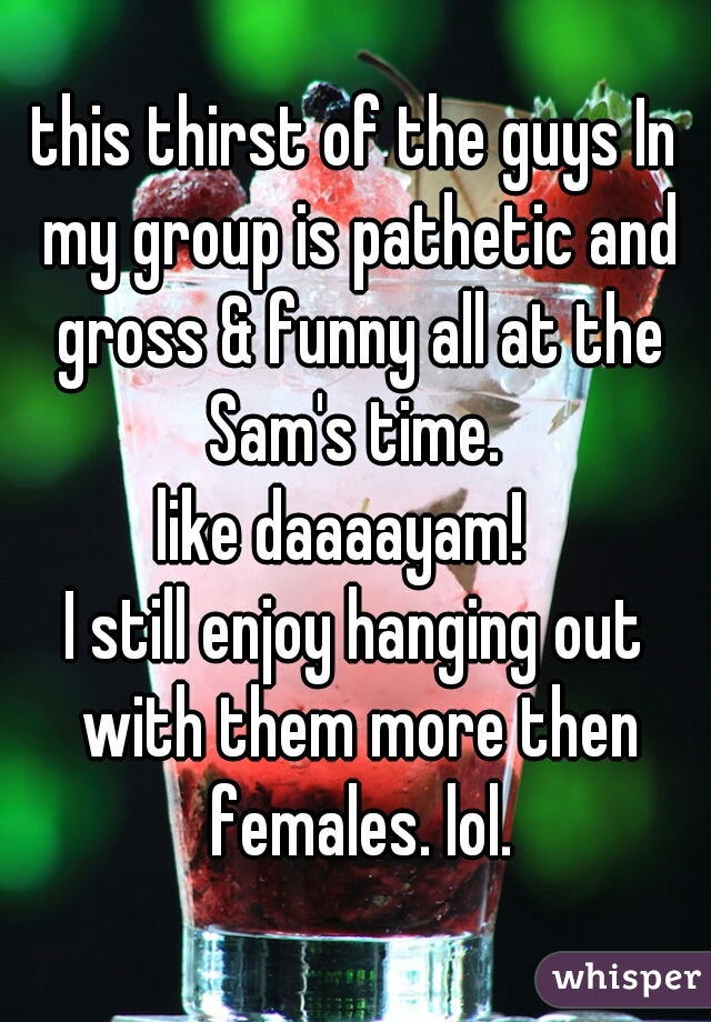 this thirst of the guys In my group is pathetic and gross & funny all at the Sam's time. 

like daaaayam!  
I still enjoy hanging out with them more then females. lol.