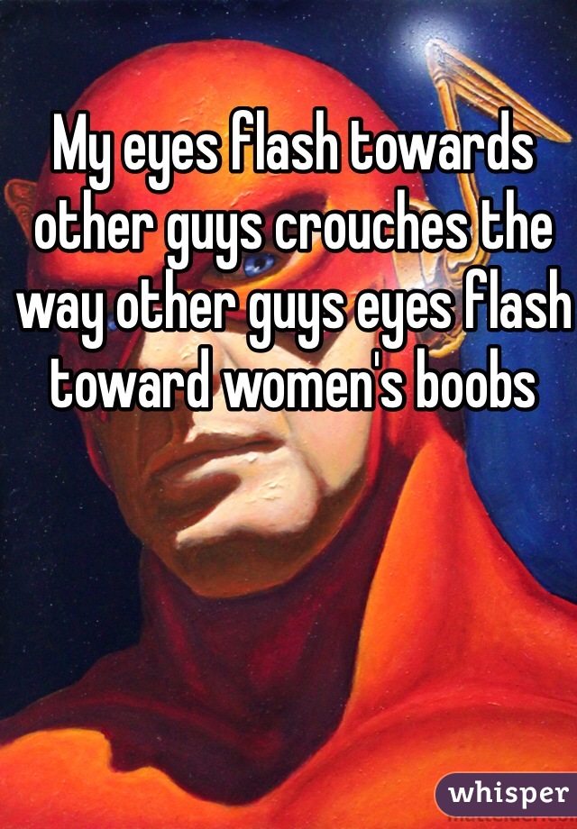 My eyes flash towards other guys crouches the way other guys eyes flash toward women's boobs