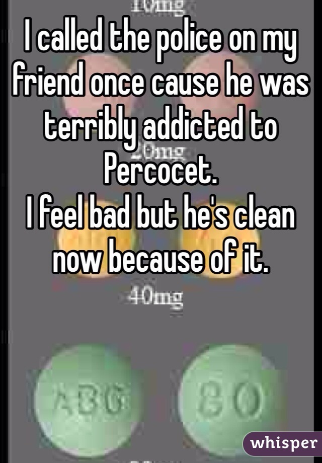 I called the police on my friend once cause he was terribly addicted to Percocet.
I feel bad but he's clean now because of it. 