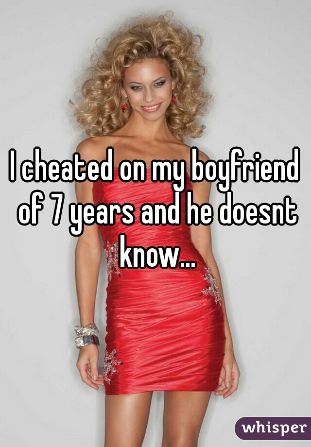 I cheated on my boyfriend of 7 years and he doesnt know...