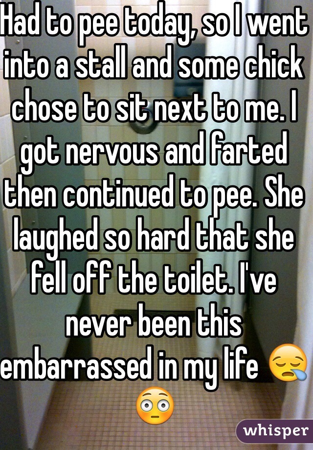 Had to pee today, so I went into a stall and some chick chose to sit next to me. I got nervous and farted then continued to pee. She laughed so hard that she fell off the toilet. I've never been this embarrassed in my life 😪😳