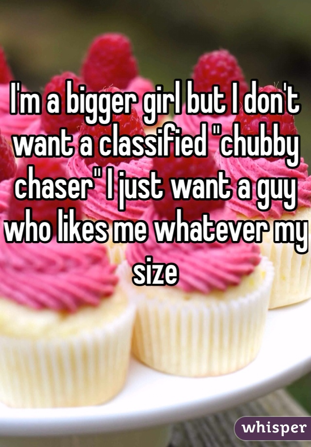 I'm a bigger girl but I don't want a classified "chubby chaser" I just want a guy who likes me whatever my size 