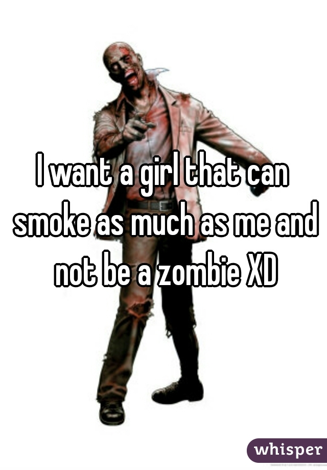 I want a girl that can smoke as much as me and not be a zombie XD