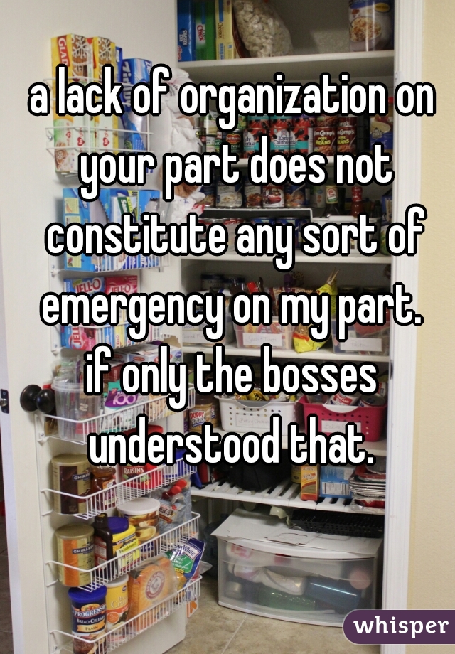 a lack of organization on your part does not constitute any sort of emergency on my part. 

if only the bosses understood that. 