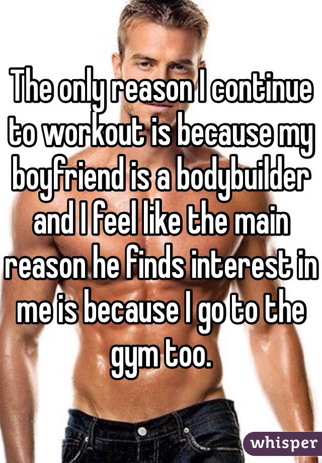 The only reason I continue to workout is because my boyfriend is a bodybuilder and I feel like the main reason he finds interest in me is because I go to the gym too. 