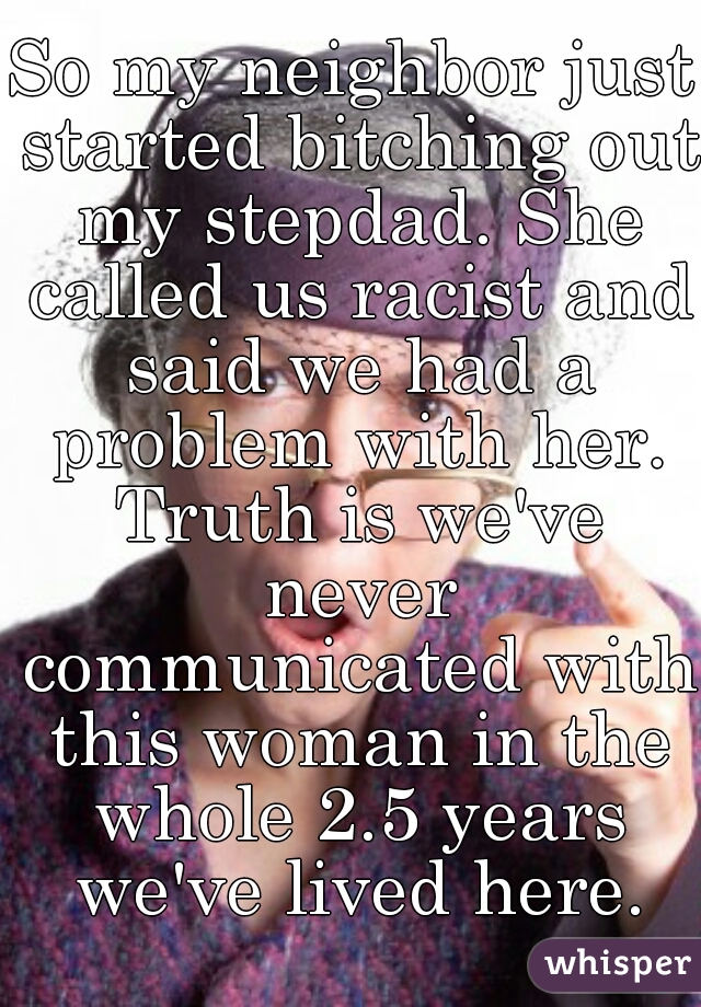 So my neighbor just started bitching out my stepdad. She called us racist and said we had a problem with her. Truth is we've never communicated with this woman in the whole 2.5 years we've lived here.