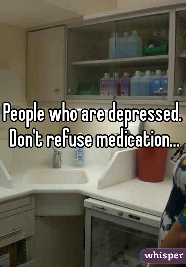 People who are depressed. Don't refuse medication...