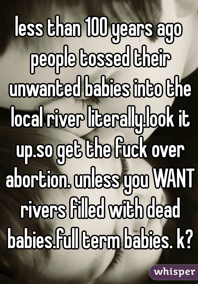 less than 100 years ago people tossed their unwanted babies into the local river literally.look it up.so get the fuck over abortion. unless you WANT rivers filled with dead babies.full term babies. k?