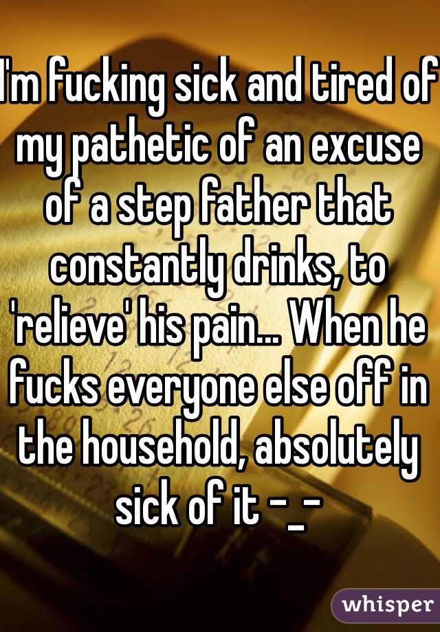 I'm fucking sick and tired of my pathetic of an excuse of a step father that constantly drinks, to 'relieve' his pain... When he fucks everyone else off in the household, absolutely sick of it -_- 