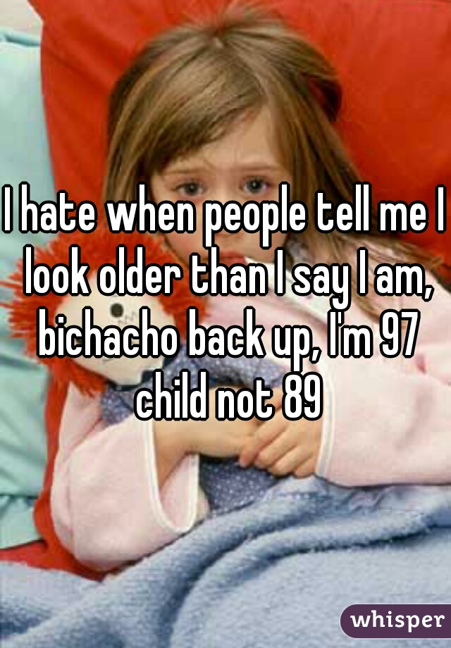 I hate when people tell me I look older than I say I am, bichacho back up, I'm 97 child not 89