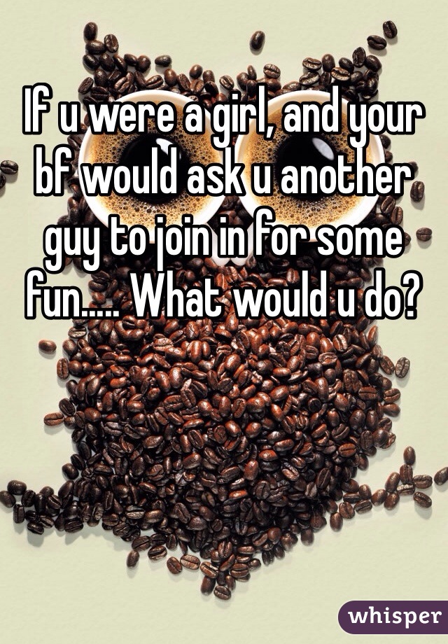 If u were a girl, and your bf would ask u another guy to join in for some fun..... What would u do?