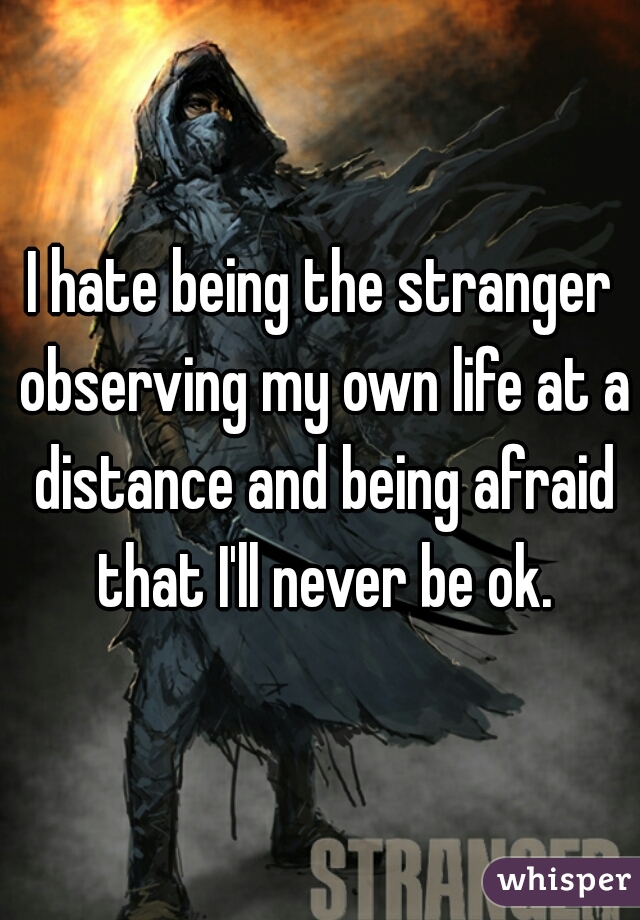 I hate being the stranger observing my own life at a distance and being afraid that I'll never be ok.