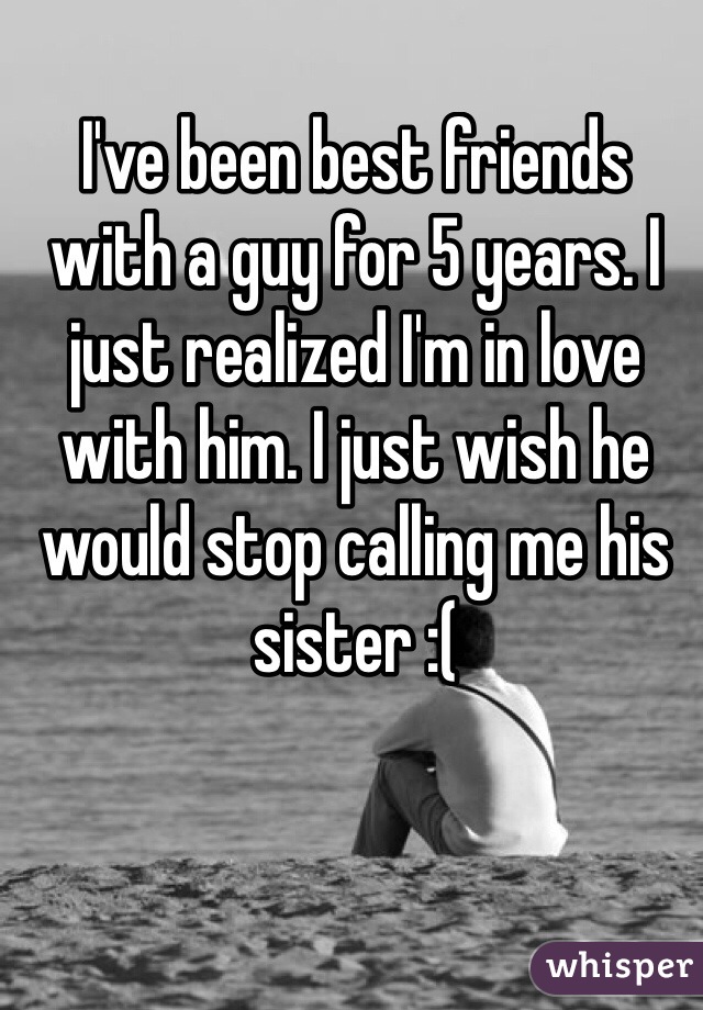 I've been best friends with a guy for 5 years. I just realized I'm in love with him. I just wish he would stop calling me his sister :(