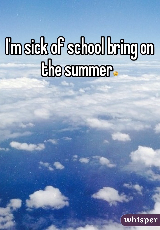 I'm sick of school bring on the summer😩