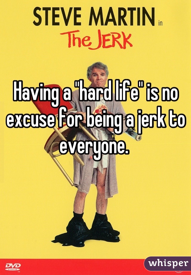 Having a "hard life" is no excuse for being a jerk to everyone. 