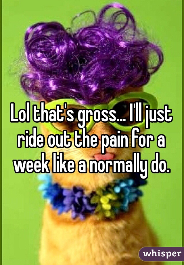 Lol that's gross... I'll just ride out the pain for a week like a normally do.