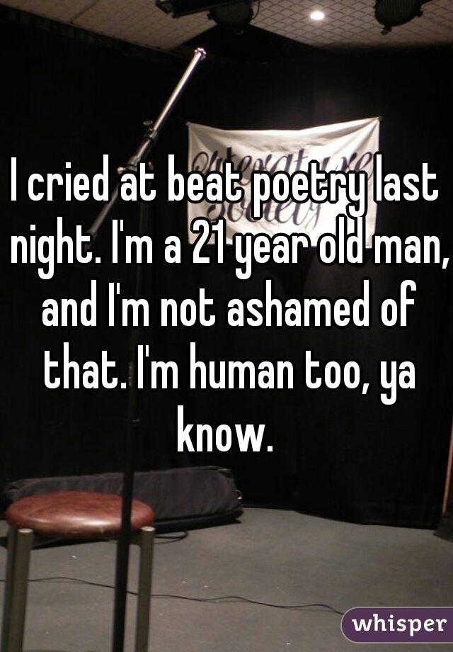 I cried at beat poetry last night. I'm a 21 year old man, and I'm not ashamed of that. I'm human too, ya know. 