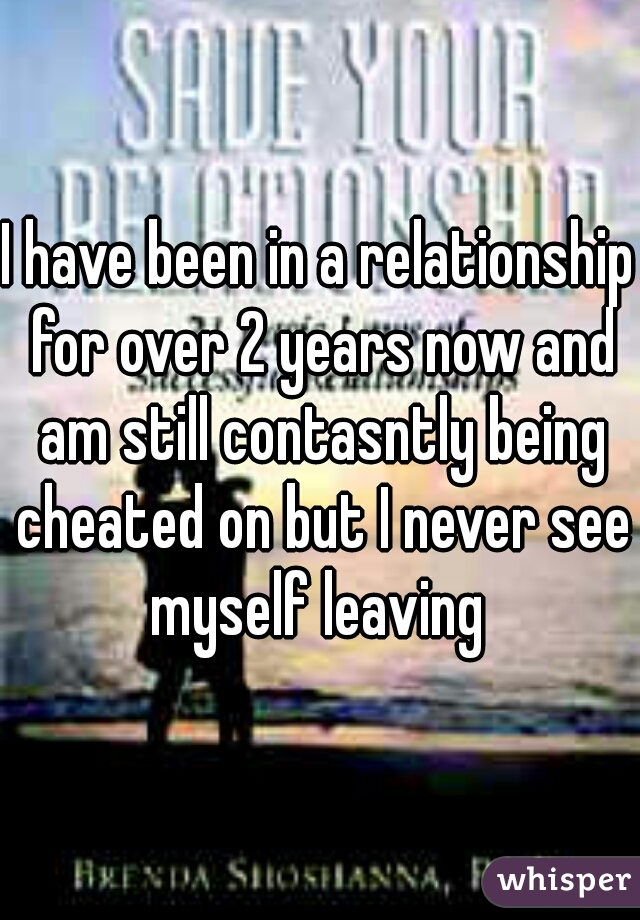 I have been in a relationship for over 2 years now and am still contasntly being cheated on but I never see myself leaving 