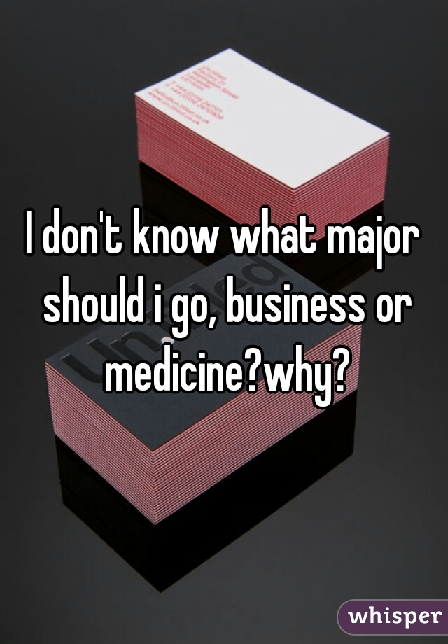 I don't know what major should i go, business or medicine?why?