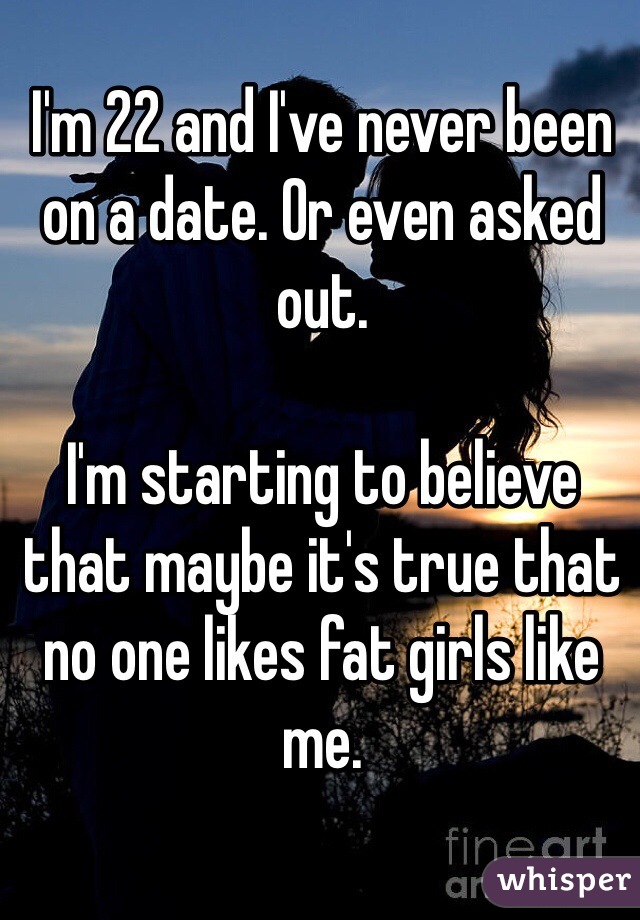 I'm 22 and I've never been on a date. Or even asked out. 

I'm starting to believe that maybe it's true that no one likes fat girls like me. 