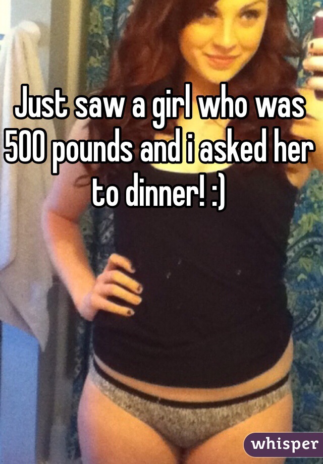 Just saw a girl who was 500 pounds and i asked her to dinner! :)