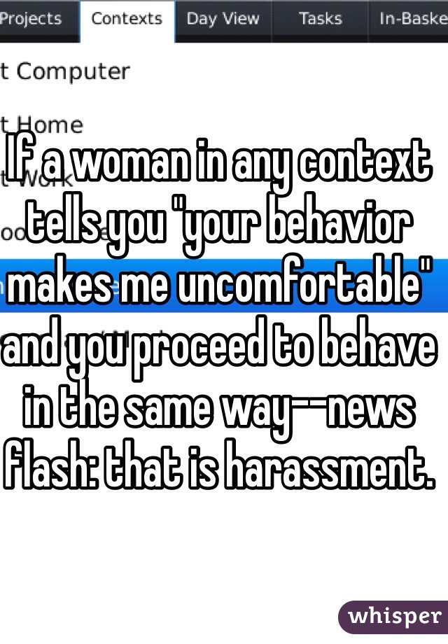 If a woman in any context tells you "your behavior makes me uncomfortable" and you proceed to behave in the same way--news flash: that is harassment.