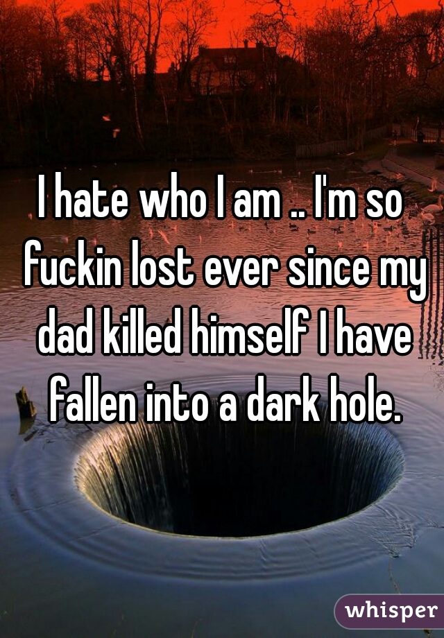 I hate who I am .. I'm so fuckin lost ever since my dad killed himself I have fallen into a dark hole.