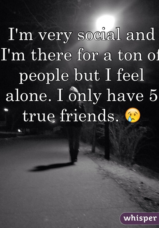 I'm very social and I'm there for a ton of people but I feel alone. I only have 5 true friends. 😢