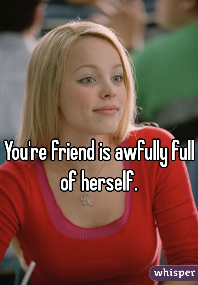 You're friend is awfully full of herself. 