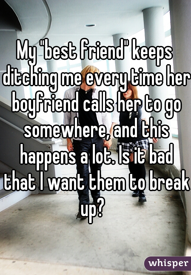 My "best friend" keeps ditching me every time her boyfriend calls her to go somewhere, and this happens a lot. Is it bad that I want them to break up?  