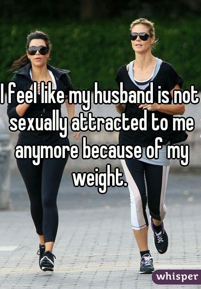 I feel like my husband is not sexually attracted to me anymore because of my weight. 