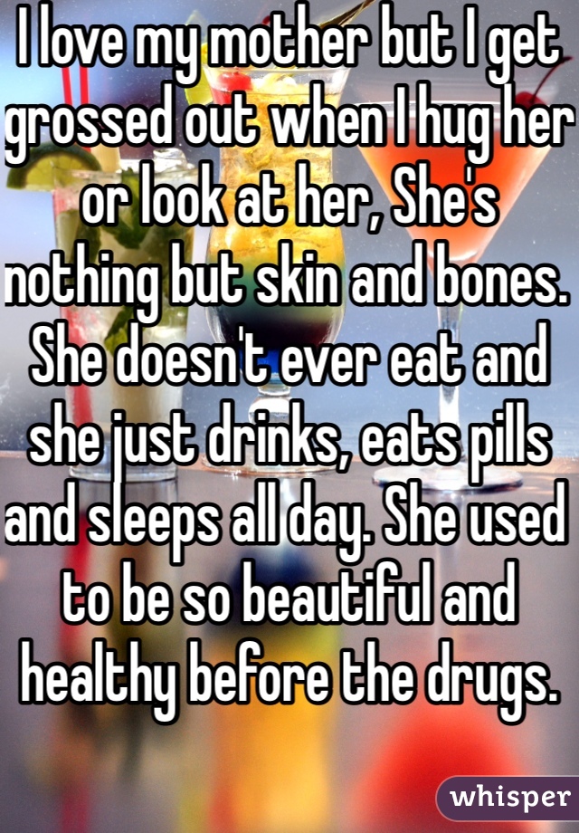 I love my mother but I get grossed out when I hug her or look at her, She's nothing but skin and bones. She doesn't ever eat and she just drinks, eats pills and sleeps all day. She used to be so beautiful and healthy before the drugs.  