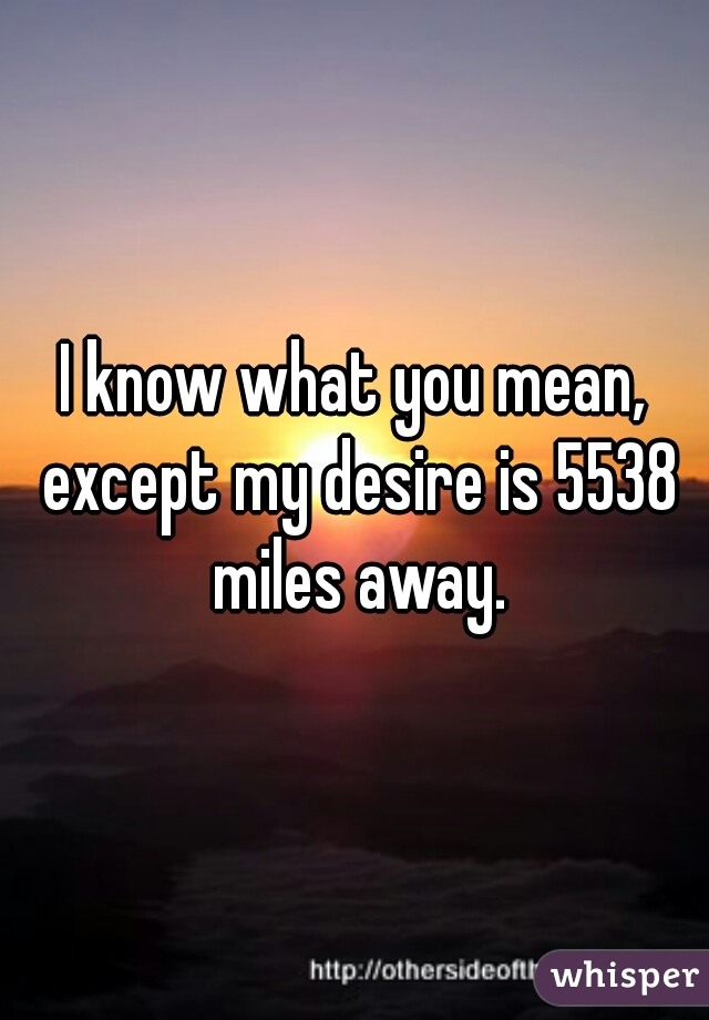 I know what you mean, except my desire is 5538 miles away.