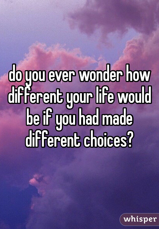 do you ever wonder how different your life would be if you had made different choices?