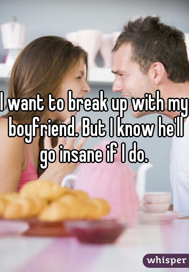 I want to break up with my boyfriend. But I know he'll go insane if I do. 