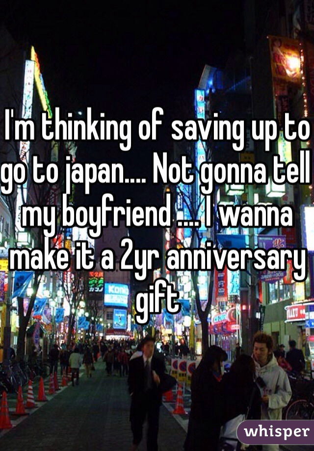 I'm thinking of saving up to go to japan.... Not gonna tell my boyfriend .... I wanna make it a 2yr anniversary gift