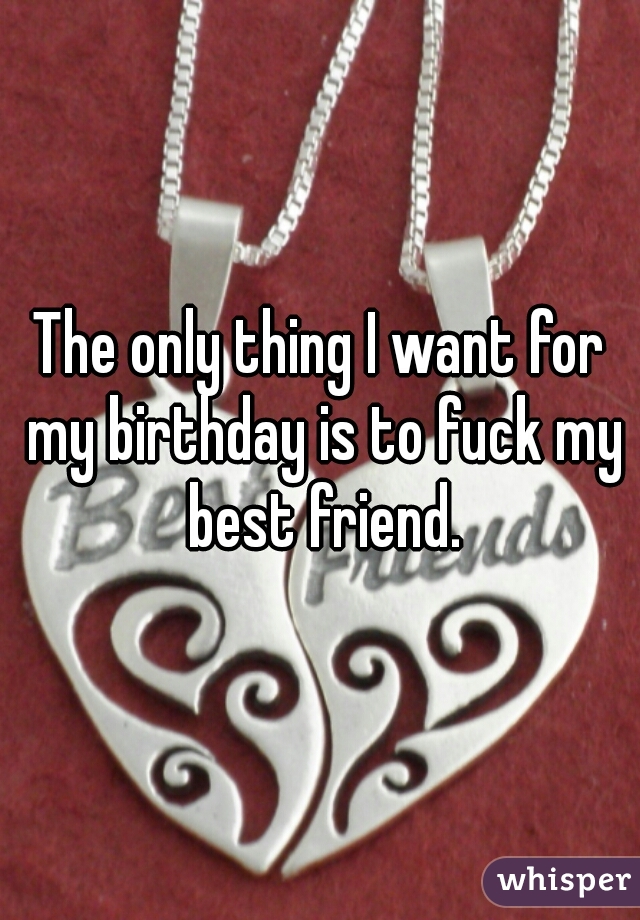 The only thing I want for my birthday is to fuck my best friend.