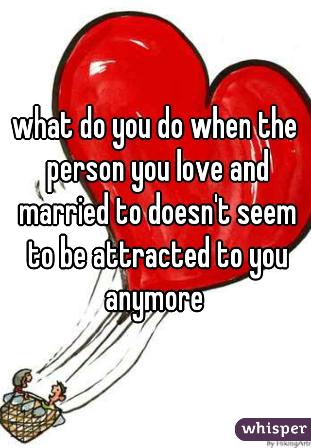 what do you do when the person you love and married to doesn't seem to be attracted to you anymore 